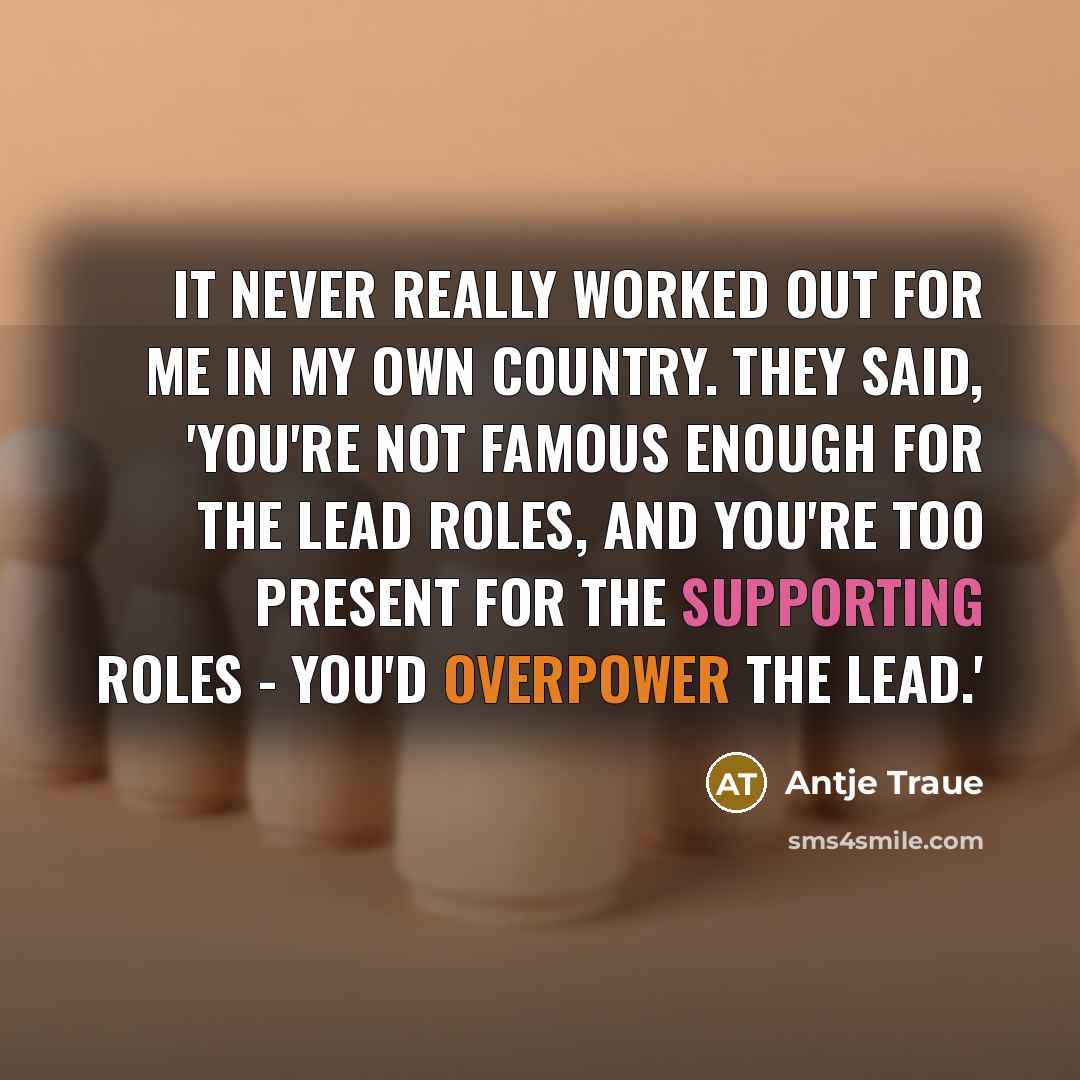 “It never really worked out for me in my own country. They said, 'You're not famous enough for the lead roles, and you're too present for the supporting roles - you'd overpower the lead.'” quote by Antje Traue