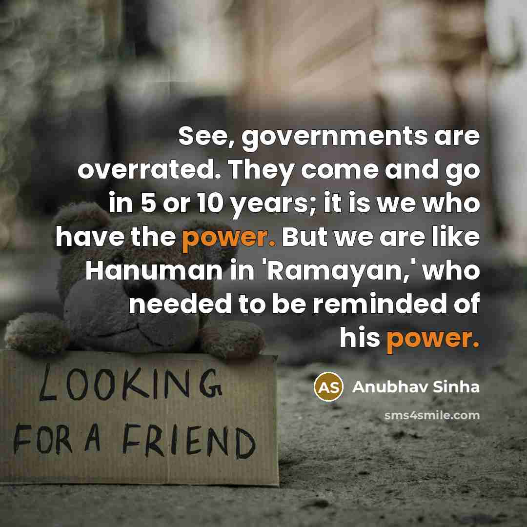 “See, governments are overrated. They come and go in 5 or 10 years; it is we who have the power. But we are like Hanuman in 'Ramayan,' who needed to be reminded of his power.” quote by Anubhav Sinha