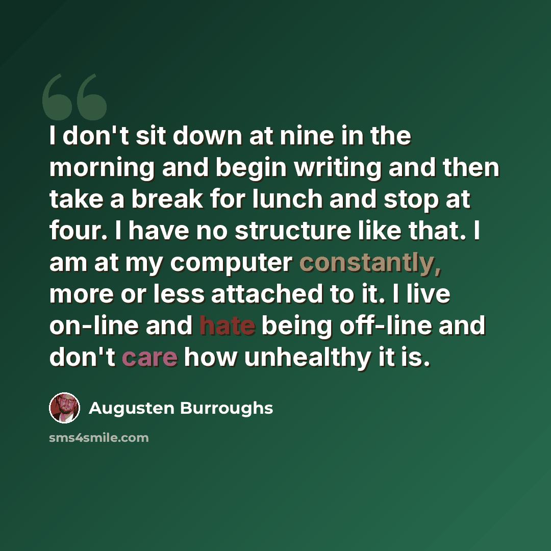 “I don't sit down at nine in the morning and begin writing and then take a break for lunch and stop at four. I have no structure like that. I am at my computer constantly, more or less attached to it. I live on-line and hate being off-line and don't care how unhealthy it is.” quote by Augusten Burroughs