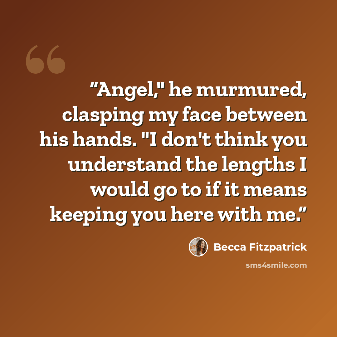 “Angel," he murmured, clasping my face between his hands. "I don't think you understand the lengths I would go to if it means keeping you here with me.” quote by Becca Fitzpatrick