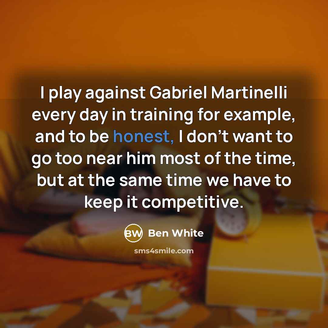 “I play against Gabriel Martinelli every day in training for example, and to be honest, I don't want to go too near him most of the time, but at the same time we have to keep it competitive.” quote by Ben White