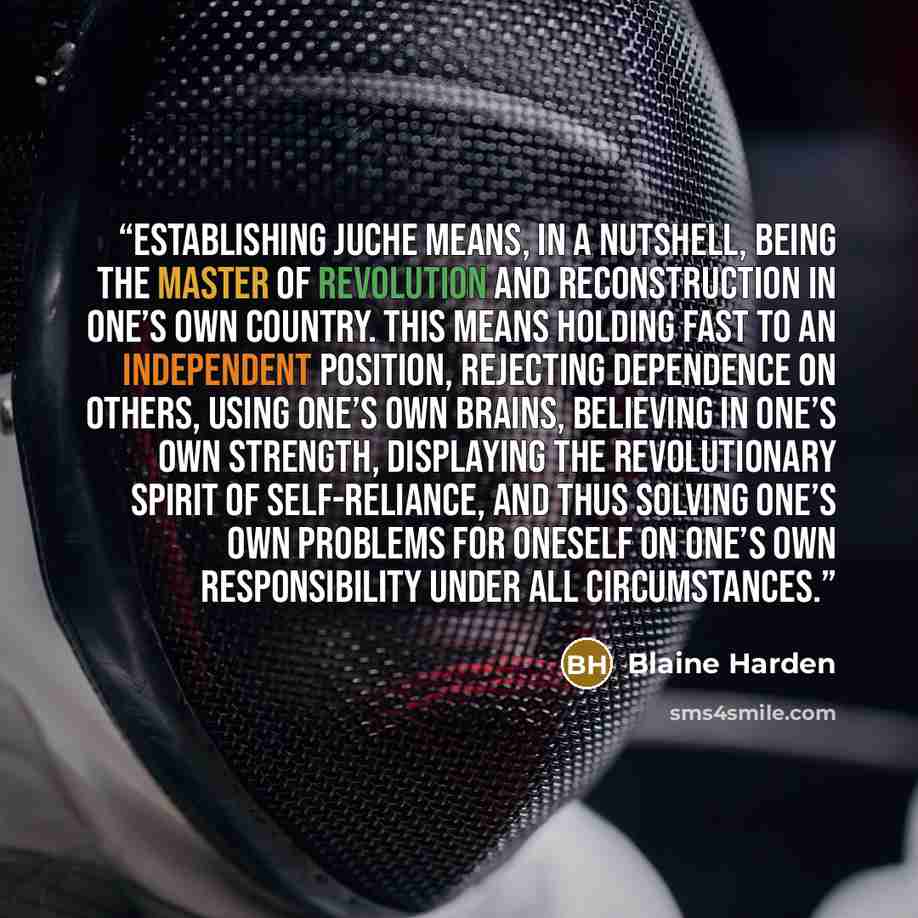 “Establishing juche means, in a nutshell, being the master of revolution and reconstruction in one’s own country. This means holding fast to an independent position, rejecting dependence on others, using one’s own brains, believing in one’s own strength, displaying the revolutionary spirit of…” quote by Blaine Harden