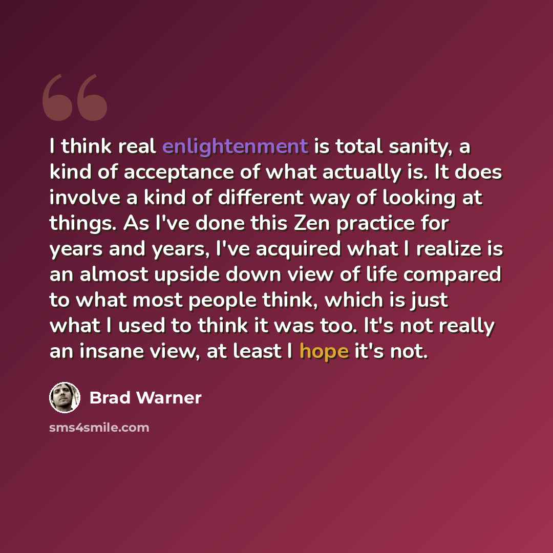 “I think real enlightenment is total sanity, a kind of acceptance of what actually is. It does involve a kind of different way of looking at things. As I've done this Zen practice for years and years, I've acquired what I realize is an almost upside down view of life compared to what most people…” quote by Brad Warner