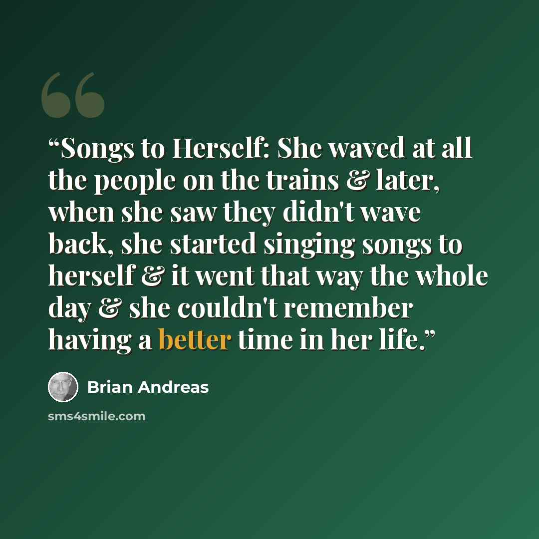 “Songs to Herself: She waved at all the people on the trains & later, when she saw they didn't wave back, she started singing songs to herself & it went that way the whole day & she couldn't remember having a better time in her life.” quote by Brian Andreas