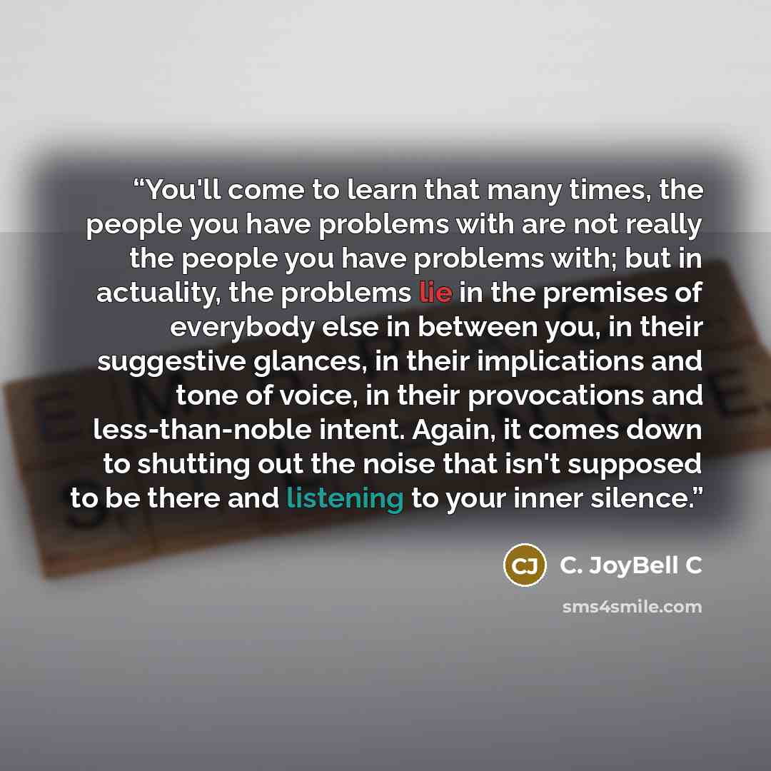 “You'll come to learn that many times, the people you have problems with are not really the people you have problems with; but in actuality, the problems lie in the premises of everybody else in between you, in their suggestive glances, in their implications and tone of voice, in their provocations…” quote by C. JoyBell C