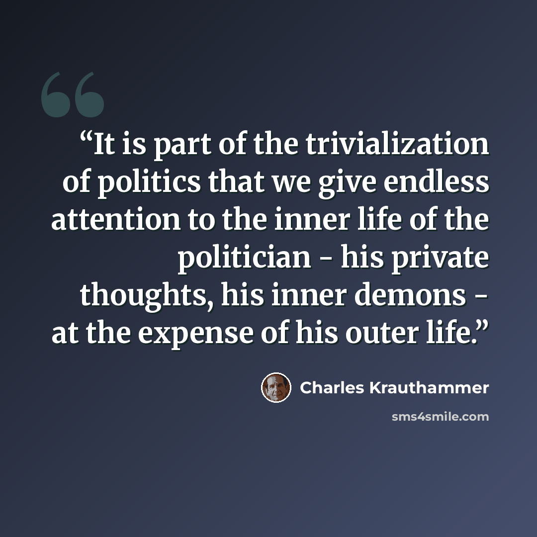 “It is part of the trivialization of politics that we give endless attention to the inner life of the politician - his private thoughts, his inner demons - at the expense of his outer life.” quote by Charles Krauthammer
