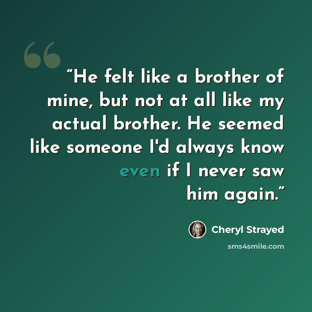 “He felt like a brother of mine, but not at all like my actual brother. He seemed like someone I'd always know even if I never saw him again.” quote by Cheryl Strayed
