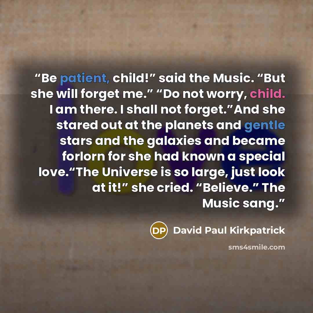 “Be patient, child!” said the Music. “But she will forget me.” “Do not worry, child. I am there. I shall not forget.”And she stared out at the planets and gentle stars and the galaxies and became forlorn for she had known a special love.“The Universe is so large, just look at it!” she cried…” quote by David Paul Kirkpatrick