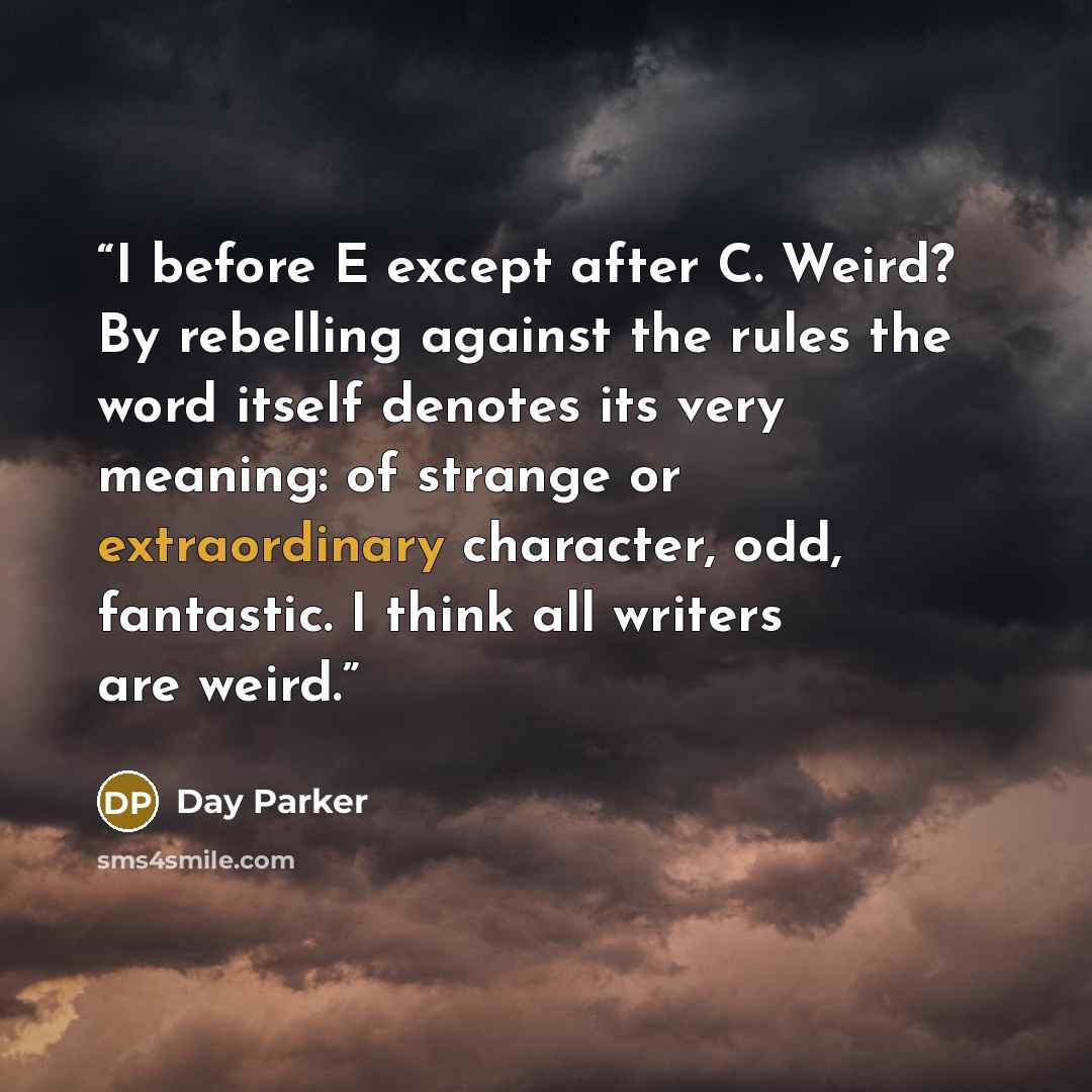 “I before E except after C. Weird? By rebelling against the rules the word itself denotes its very meaning: of strange or extraordinary character, odd, fantastic. I think all writers are weird.” quote by Day Parker