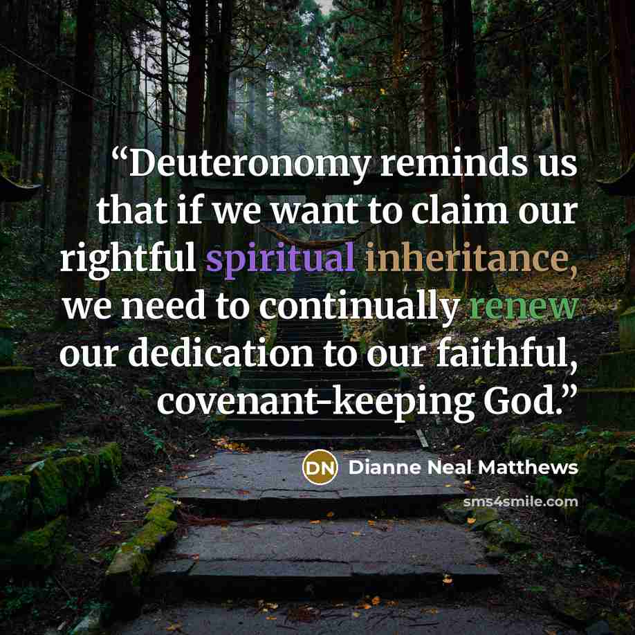 “Deuteronomy reminds us that if we want to claim our rightful spiritual inheritance, we need to continually renew our dedication to our faithful, covenant-keeping God.” quote by Dianne Neal Matthews