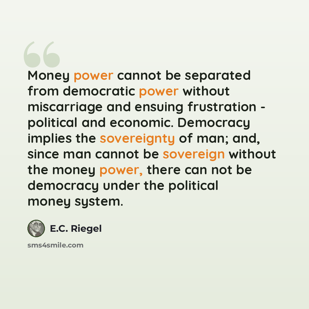 “Money power cannot be separated from democratic power without miscarriage and ensuing frustration - political and economic. Democracy implies the sovereignty of man; and, since man cannot be sovereign without the money power, there can not be democracy under the political money system.” quote by E.C. Riegel