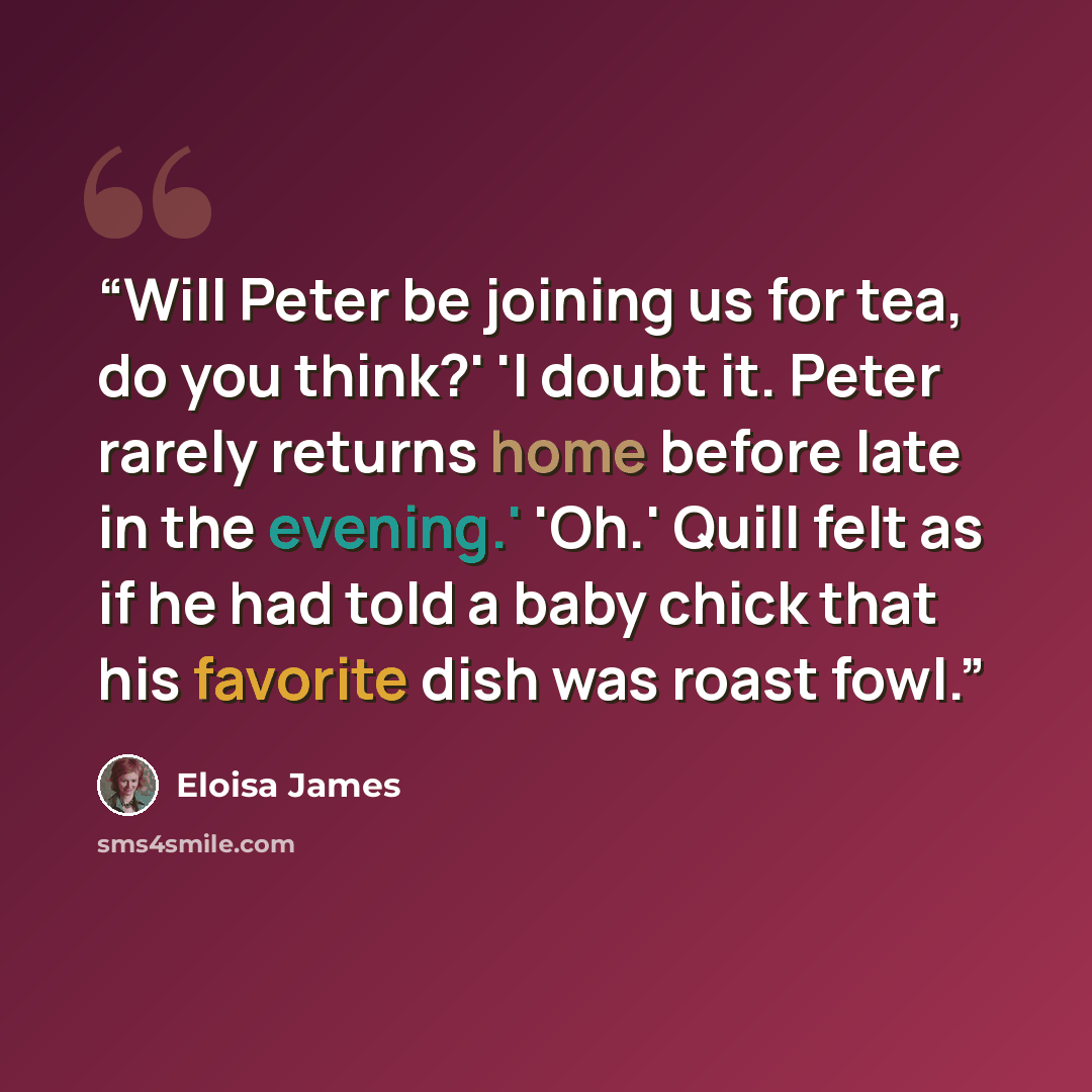 “Will Peter be joining us for tea, do you think?' 'I doubt it. Peter rarely returns home before late in the evening.' 'Oh.' Quill felt as if he had told a baby chick that his favorite dish was roast fowl.” quote by Eloisa James