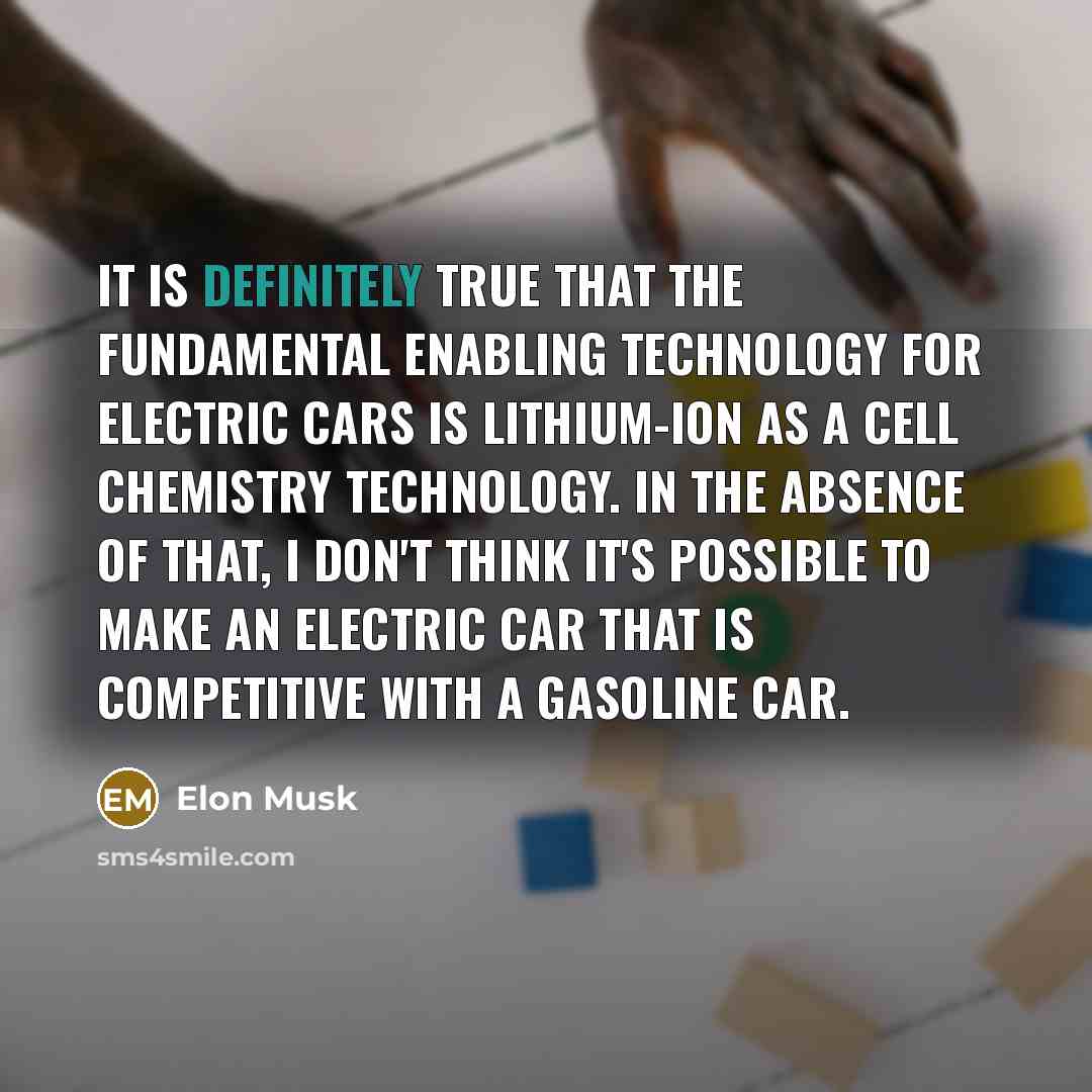“It is definitely true that the fundamental enabling technology for electric cars is lithium-ion as a cell chemistry technology. In the absence of that, I don't think it's possible to make an electric car that is competitive with a gasoline car.” quote by Elon Musk