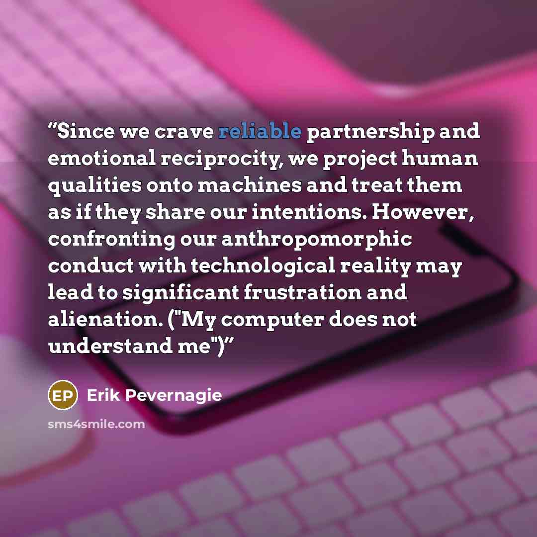 “Since we crave reliable partnership and emotional reciprocity, we project human qualities onto machines and treat them as if they share our intentions. However, confronting our anthropomorphic conduct with technological reality may lead to significant frustration and alienation. ("My computer does…” quote by Erik Pevernagie