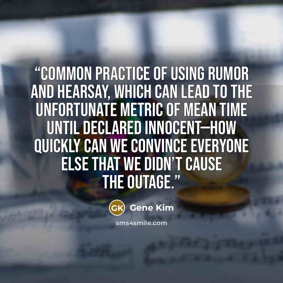 “common practice of using rumor and hearsay, which can lead to the unfortunate metric of mean time until declared innocent—how quickly can we convince everyone else that we didn’t cause the outage.” quote by Gene Kim