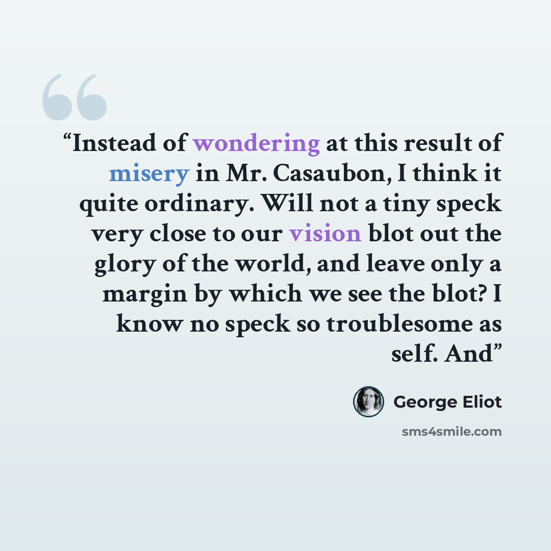 “Instead of wondering at this result of misery in Mr. Casaubon, I think it quite ordinary. Will not a tiny speck very close to our vision blot out the glory of the world, and leave only a margin by which we see the blot? I know no speck so troublesome as self. And” quote by George Eliot