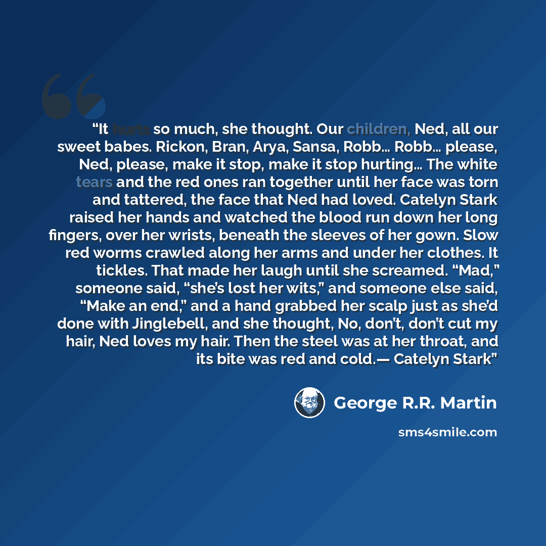 “It hurts so much, she thought. Our children, Ned, all our sweet babes. Rickon, Bran, Arya, Sansa, Robb… Robb… please, Ned, please, make it stop, make it stop hurting… The white tears and the red ones ran together until her face was torn and tattered, the face that Ned had loved. Catelyn Stark…” quote by George R.R. Martin