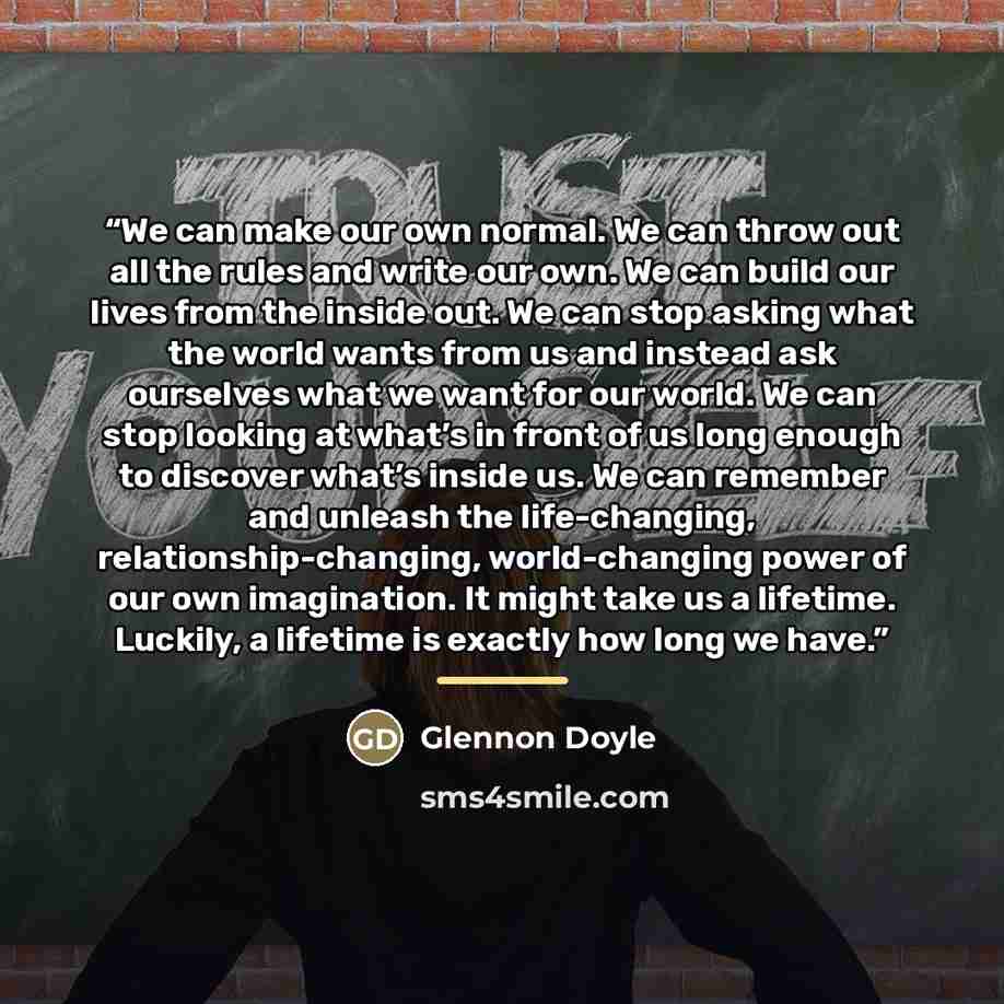 “We can make our own normal. We can throw out all the rules and write our own. We can build our lives from the inside out. We can stop asking what the world wants from us and instead ask ourselves what we want for our world. We can stop looking at what’s in front of us long enough to discover…” quote by Glennon Doyle