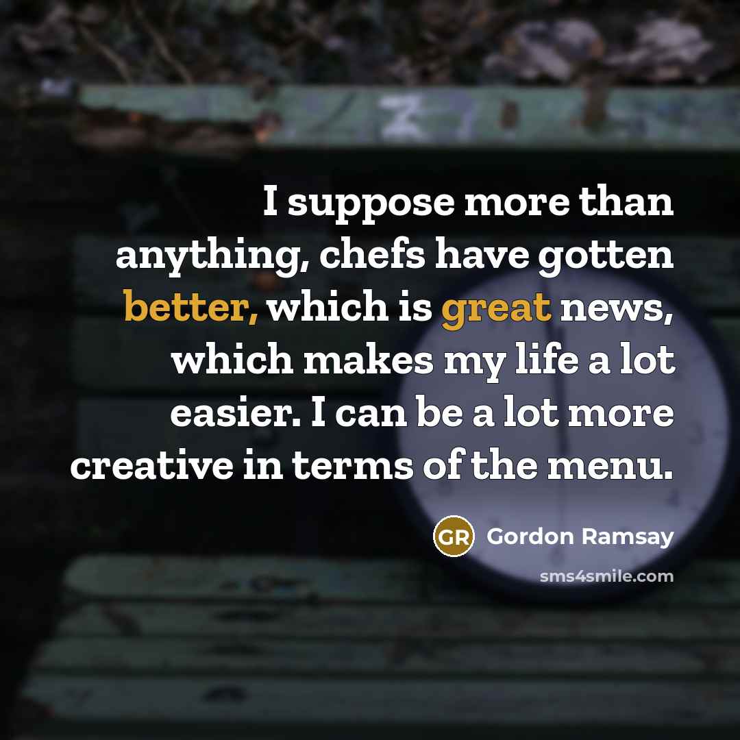 “I suppose more than anything, chefs have gotten better, which is great news, which makes my life a lot easier. I can be a lot more creative in terms of the menu.” quote by Gordon Ramsay
