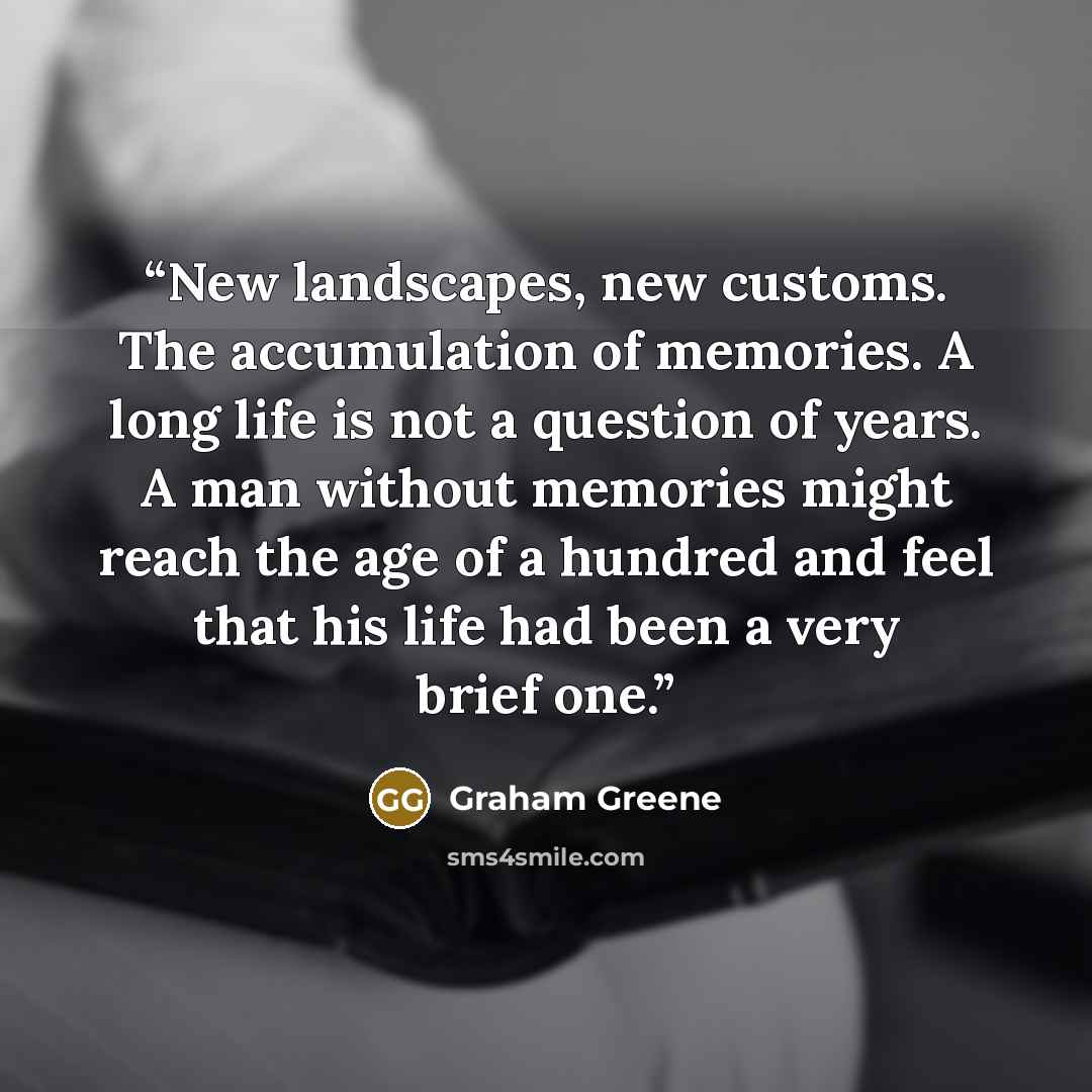 “New landscapes, new customs. The accumulation of memories. A long life is not a question of years. A man without memories might reach the age of a hundred and feel that his life had been a very brief one.” quote by Graham Greene