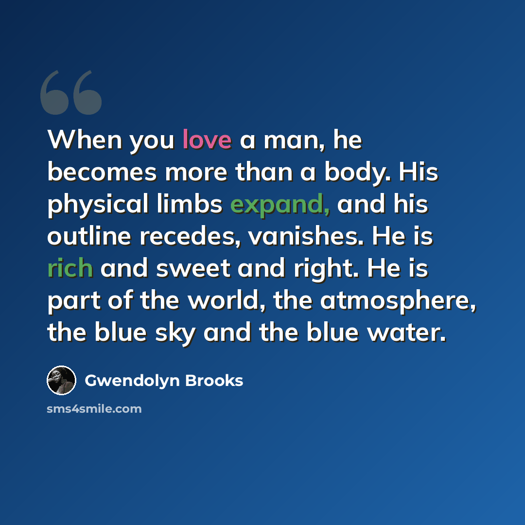 “When you love a man, he becomes more than a body. His physical limbs expand, and his outline recedes, vanishes. He is rich and sweet and right. He is part of the world, the atmosphere, the blue sky and the blue water.” quote by Gwendolyn Brooks