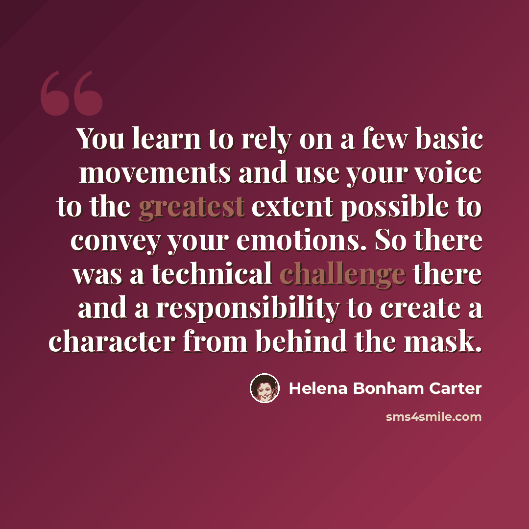 “You learn to rely on a few basic movements and use your voice to the greatest extent possible to convey your emotions. So there was a technical challenge there and a responsibility to create a character from behind the mask.” quote by Helena Bonham Carter