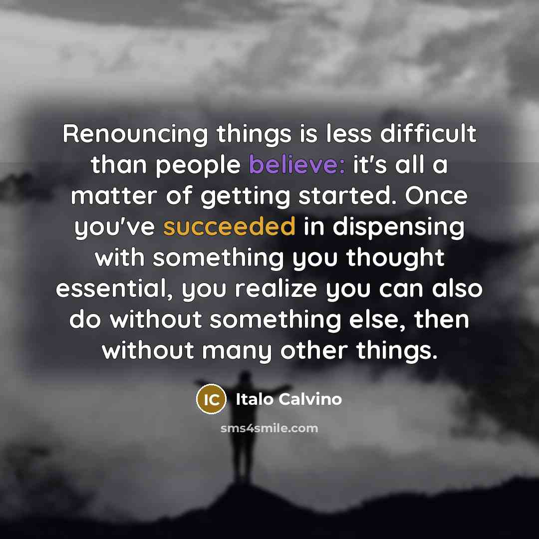 “Renouncing things is less difficult than people believe: it's all a matter of getting started. Once you've succeeded in dispensing with something you thought essential, you realize you can also do without something else, then without many other things.” quote by Italo Calvino