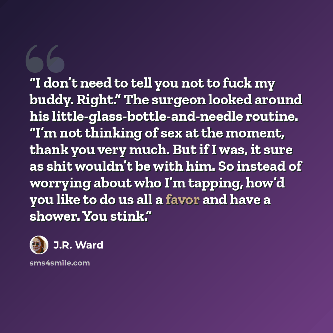 “I don’t need to tell you not to fuck my buddy. Right.” The surgeon looked around his little-glass-bottle-and-needle routine. “I’m not thinking of sex at the moment, thank you very much. But if I was, it sure as shit wouldn’t be with him. So instead of worrying about who I’m tapping, how’d you like…” quote by J.R. Ward