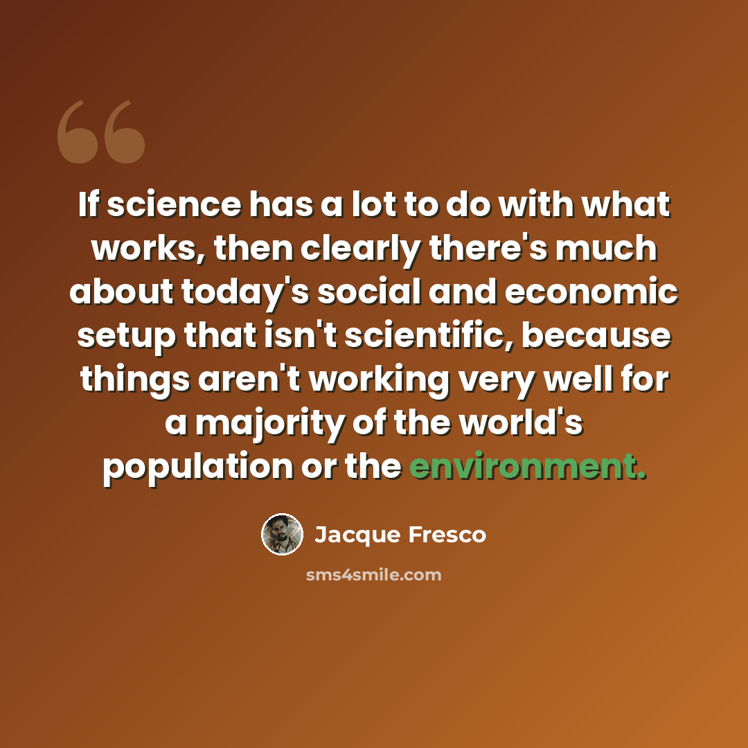 “If science has a lot to do with what works, then clearly there's much about today's social and economic setup that isn't scientific, because things aren't working very well for a majority of the world's population or the environment.” quote by Jacque Fresco
