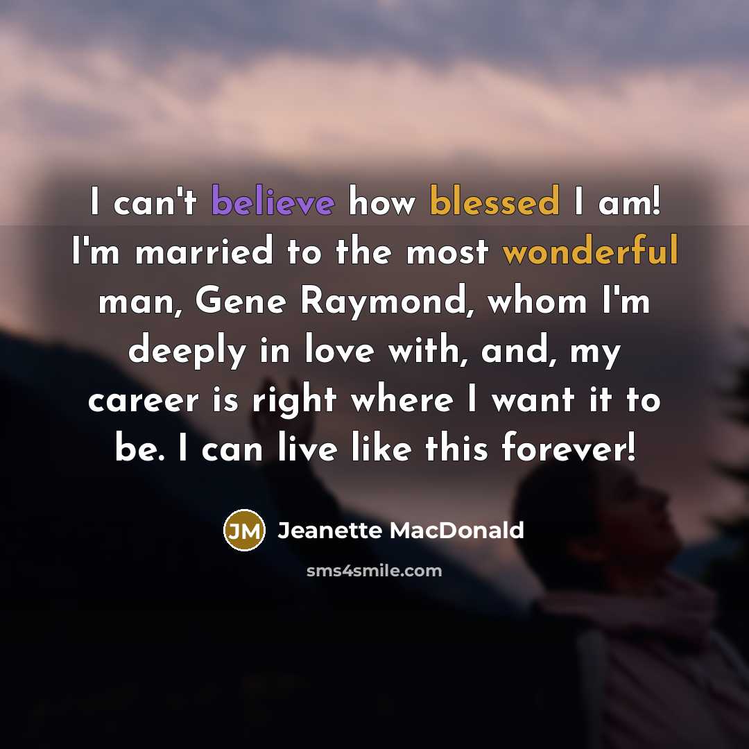 “I can't believe how blessed I am! I'm married to the most wonderful man, Gene Raymond, whom I'm deeply in love with, and, my career is right where I want it to be. I can live like this forever!” quote by Jeanette MacDonald