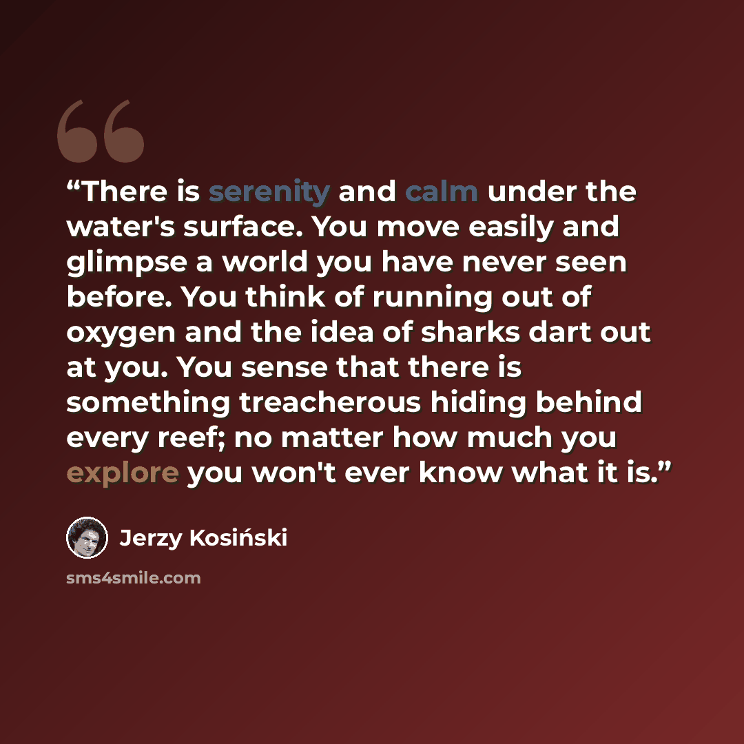“There is serenity and calm under the water's surface. You move easily and glimpse a world you have never seen before. You think of running out of oxygen and the idea of sharks dart out at you. You sense that there is something treacherous hiding behind every reef; no matter how much you explore…” quote by Jerzy Kosiński