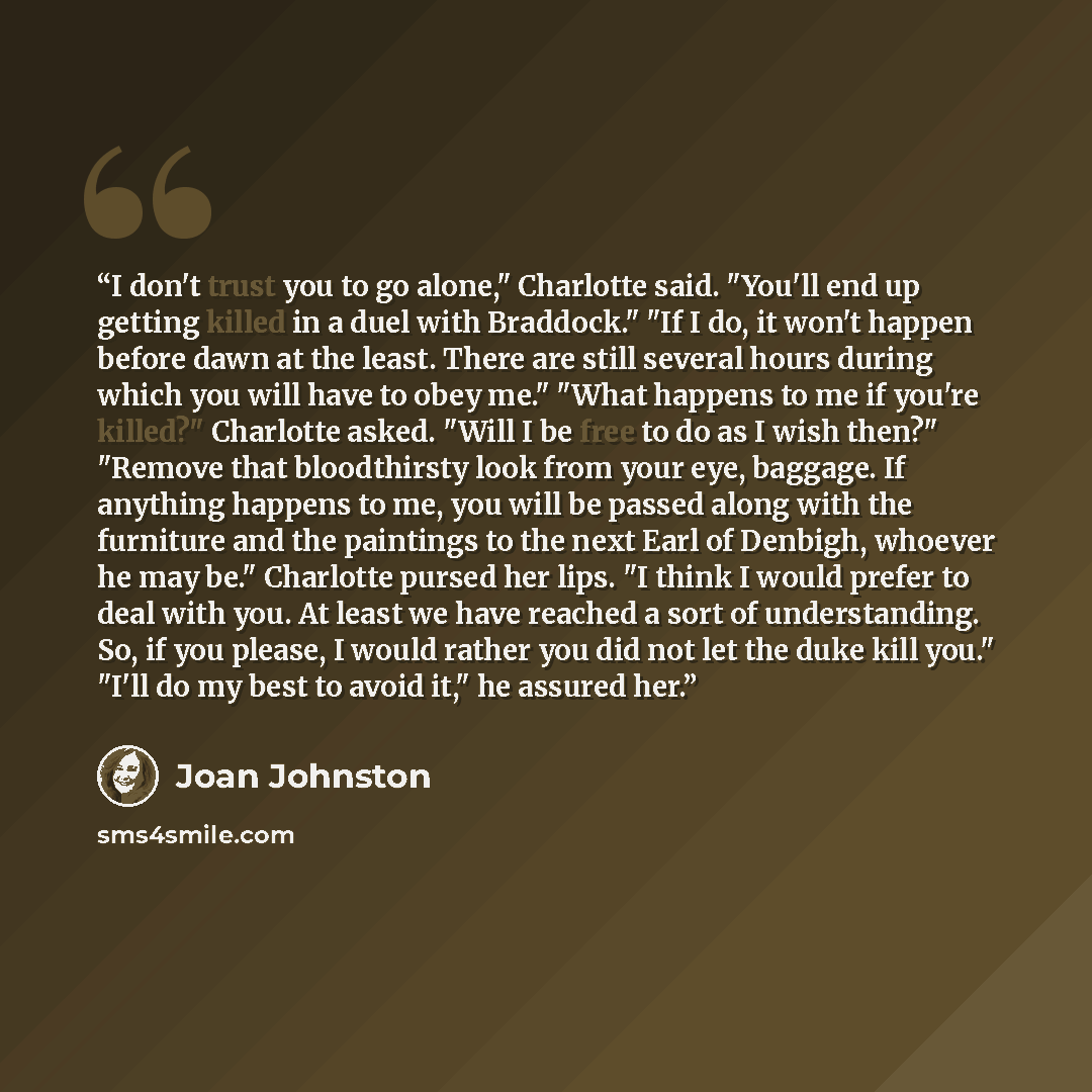 “I don't trust you to go alone," Charlotte said. "You'll end up getting killed in a duel with Braddock." "If I do, it won't happen before dawn at the least. There are still several hours during which you will have to obey me." "What happens to me if you're killed?" Charlotte asked. "Will I be free…” quote by Joan Johnston