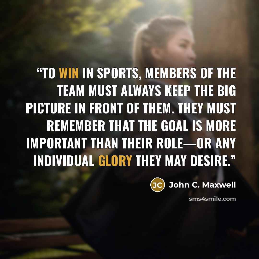 “To win in sports, members of the team must always keep the big picture in front of them. They must remember that the goal is more important than their role—or any individual glory they may desire.” quote by John C. Maxwell