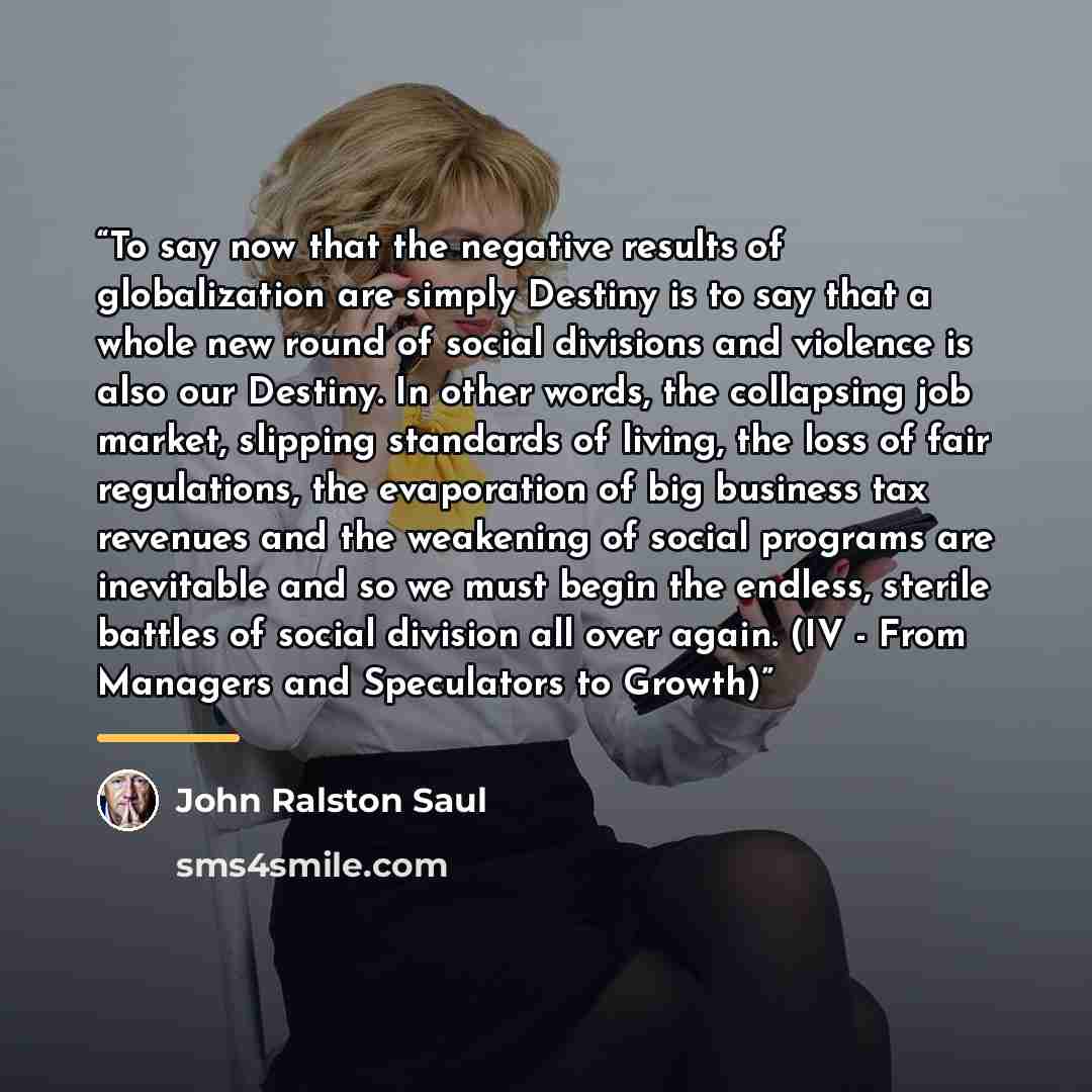 “To say now that the negative results of globalization are simply Destiny is to say that a whole new round of social divisions and violence is also our Destiny. In other words, the collapsing job market, slipping standards of living, the loss of fair regulations, the evaporation of big business tax…” quote by John Ralston Saul