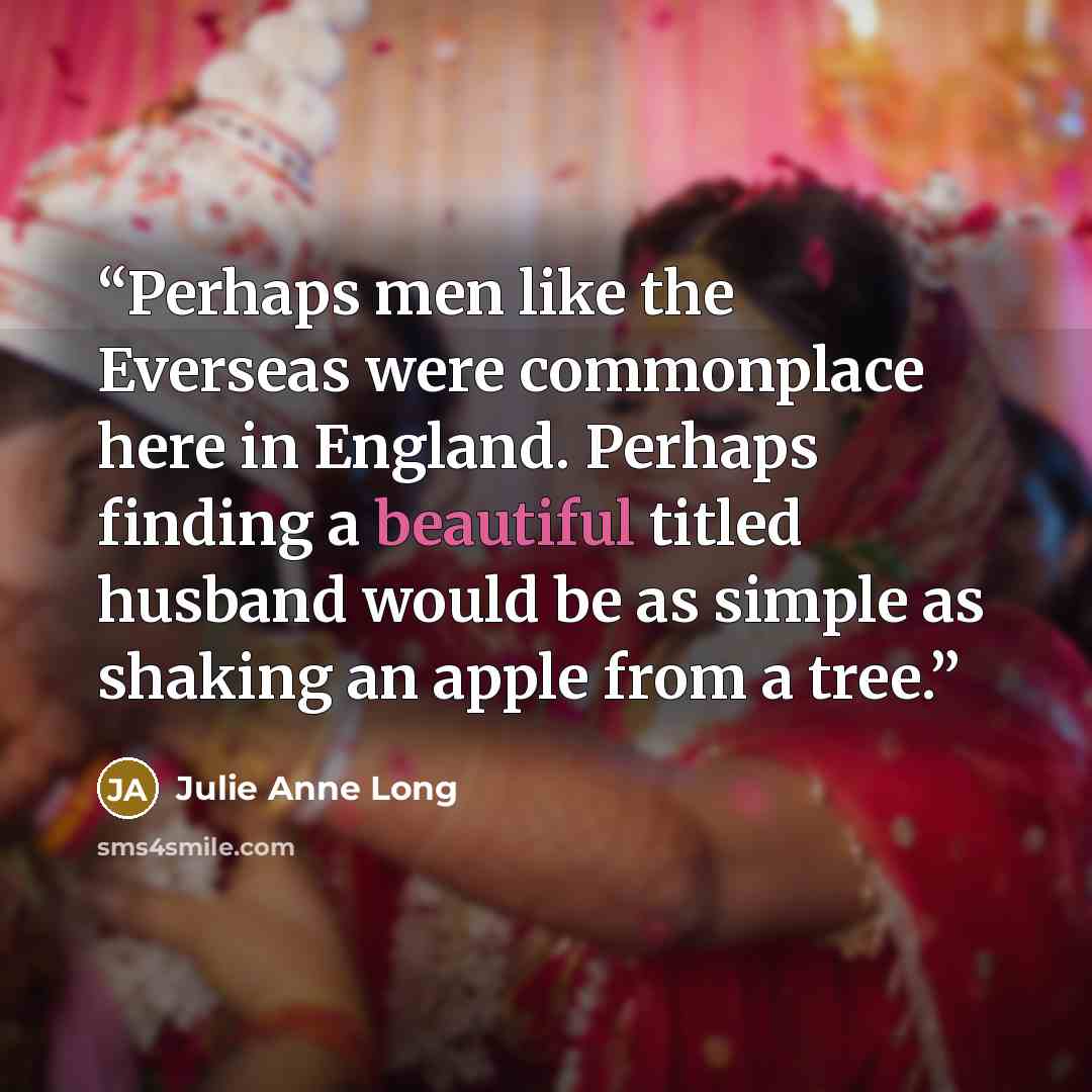 “Perhaps men like the Everseas were commonplace here in England. Perhaps finding a beautiful titled husband would be as simple as shaking an apple from a tree.” quote by Julie Anne Long