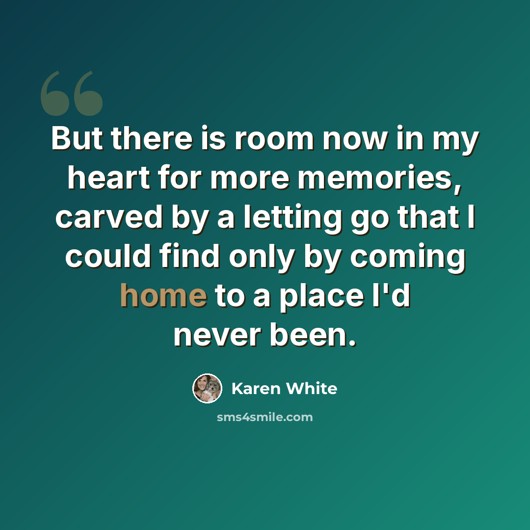 “But there is room now in my heart for more memories, carved by a letting go that I could find only by coming home to a place I'd never been.” quote by Karen White