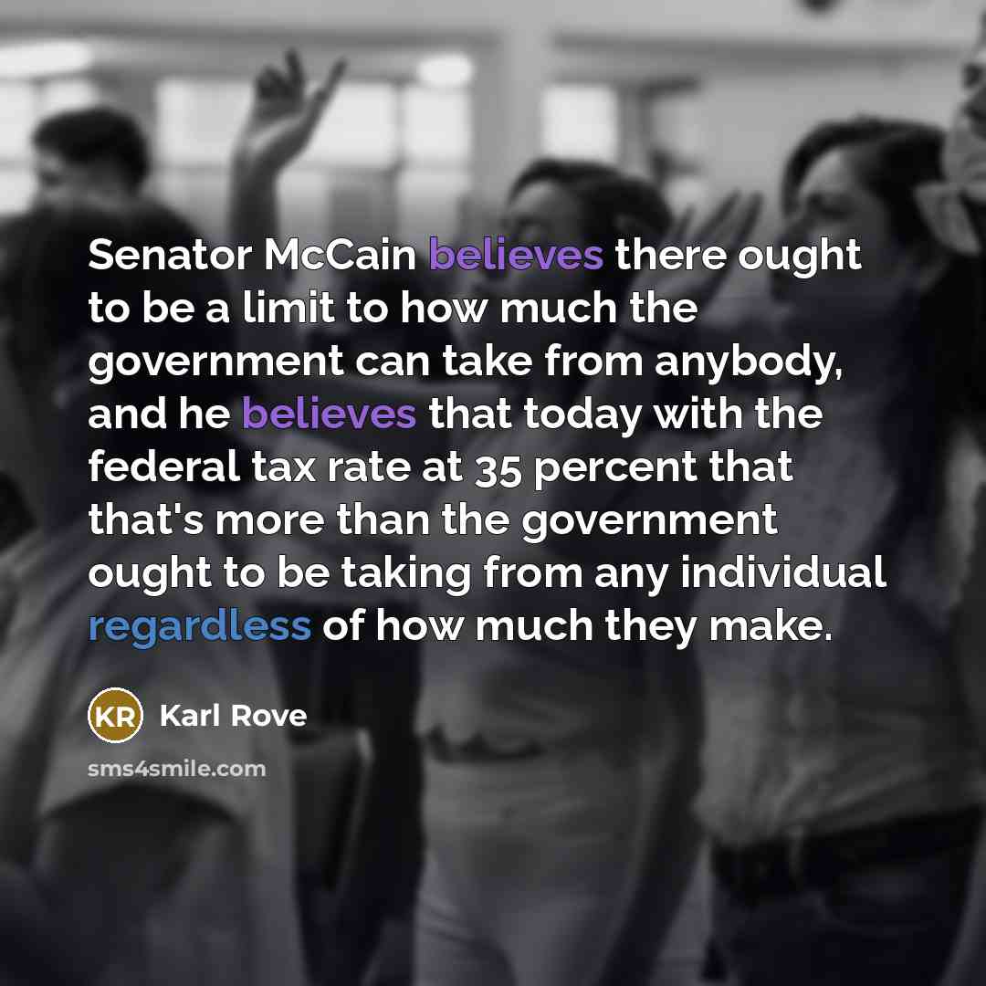 “Senator McCain believes there ought to be a limit to how much the government can take from anybody, and he believes that today with the federal tax rate at 35 percent that that's more than the government ought to be taking from any individual regardless of how much they make.” quote by Karl Rove