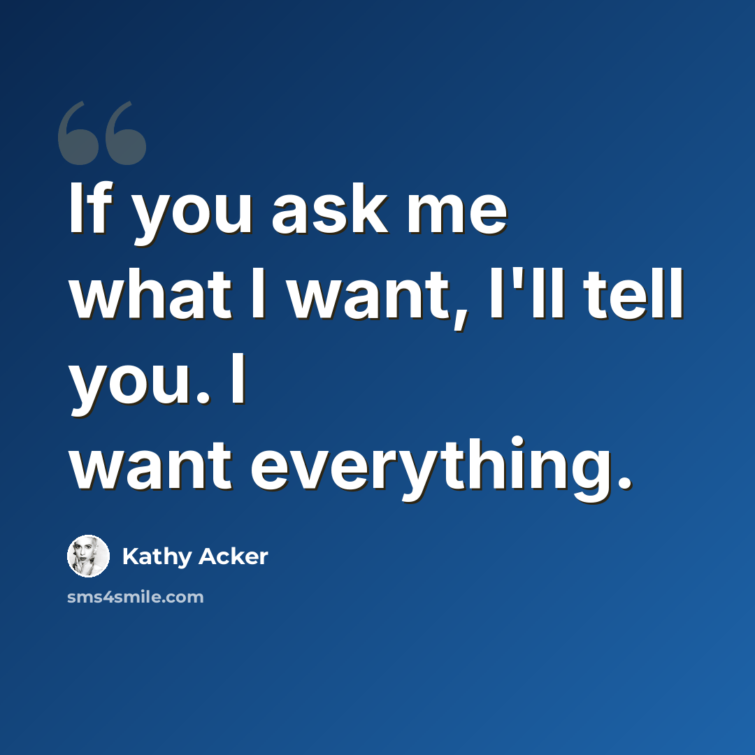 “If you ask me what I want, I'll tell you. I want everything.” quote by Kathy Acker