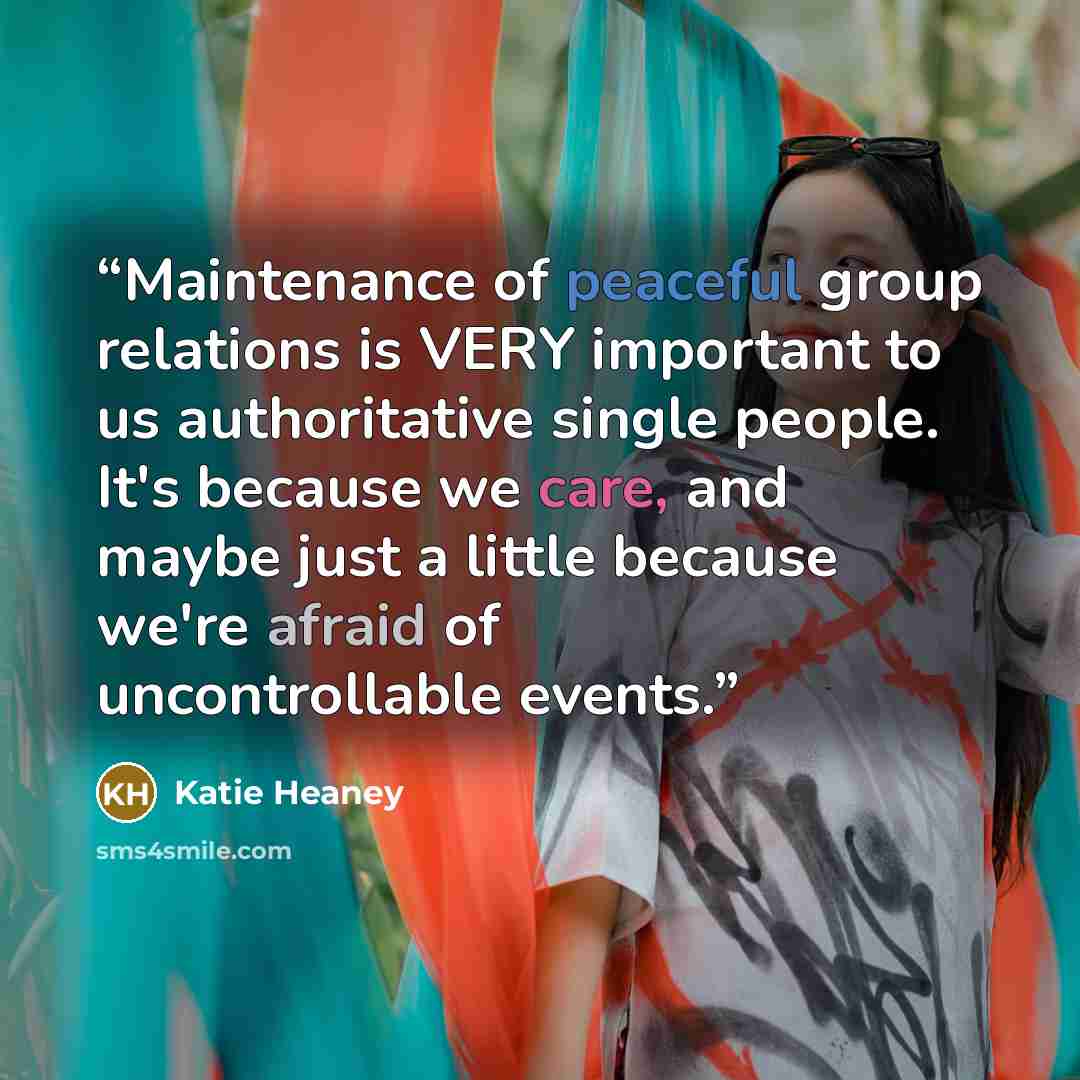 “Maintenance of peaceful group relations is VERY important to us authoritative single people. It's because we care, and maybe just a little because we're afraid of uncontrollable events.” quote by Katie Heaney