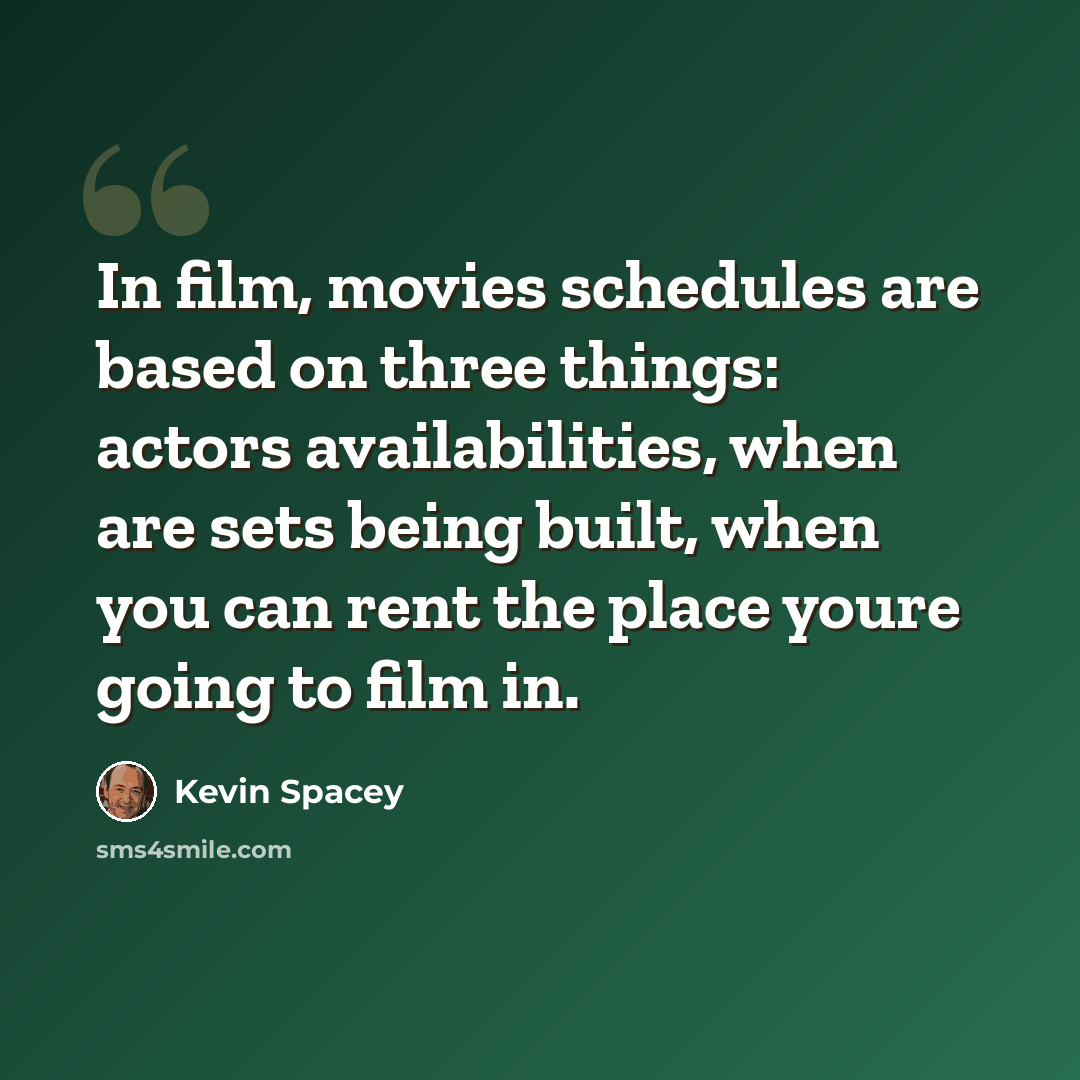 “In film, movies schedules are based on three things: actors availabilities, when are sets being built, when you can rent the place youre going to film in.” quote by Kevin Spacey