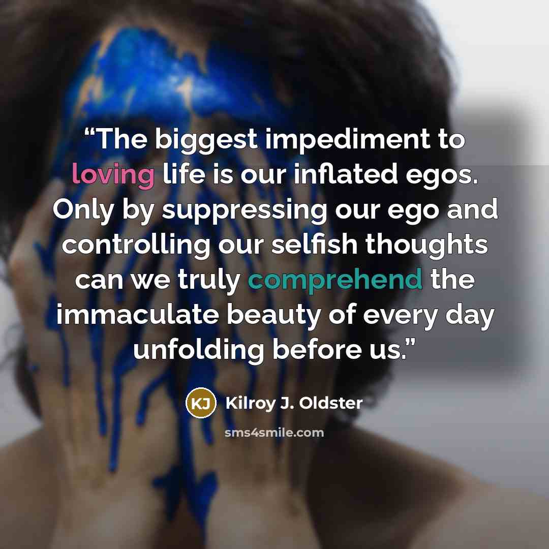 “The biggest impediment to loving life is our inflated egos. Only by suppressing our ego and controlling our selfish thoughts can we truly comprehend the immaculate beauty of every day unfolding before us.” quote by Kilroy J. Oldster