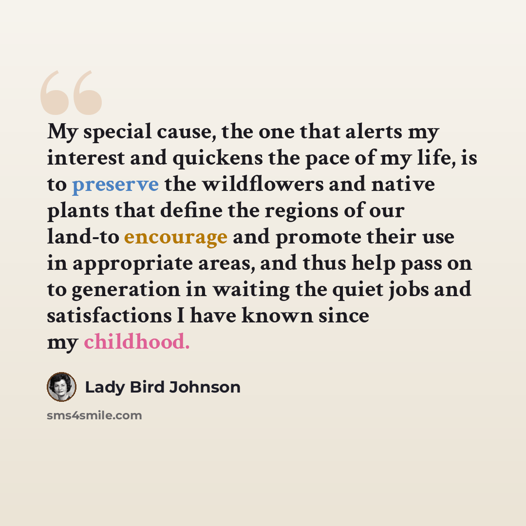 “My special cause, the one that alerts my interest and quickens the pace of my life, is to preserve the wildflowers and native plants that define the regions of our land-to encourage and promote their use in appropriate areas, and thus help pass on to generation in waiting the quiet jobs and…” quote by Lady Bird Johnson