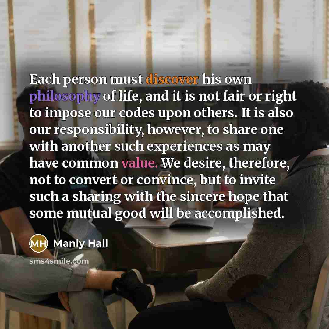 “Each person must discover his own philosophy of life, and it is not fair or right to impose our codes upon others. It is also our responsibility, however, to share one with another such experiences as may have common value. We desire, therefore, not to convert or convince, but to invite such a…” quote by Manly Hall