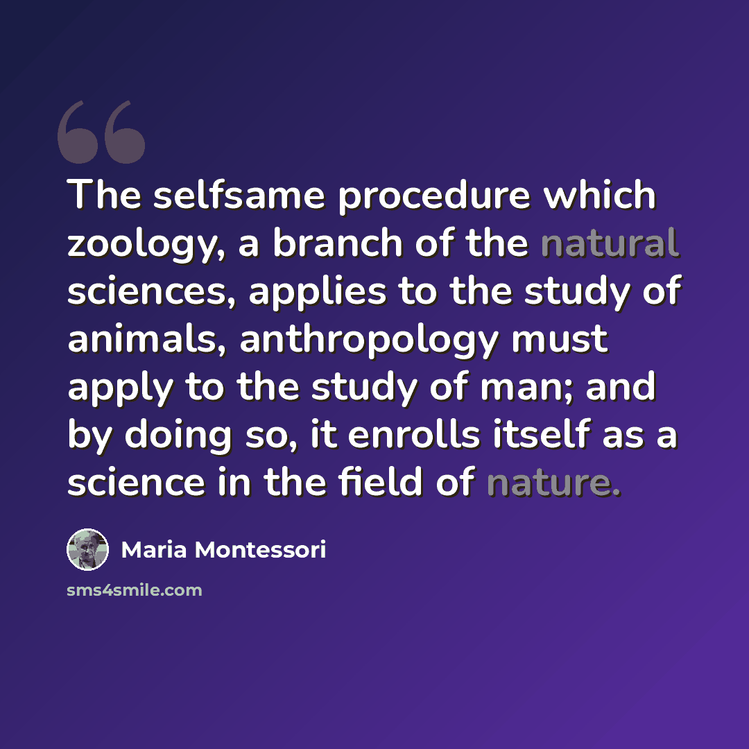 “The selfsame procedure which zoology, a branch of the natural sciences, applies to the study of animals, anthropology must apply to the study of man; and by doing so, it enrolls itself as a science in the field of nature.” quote by Maria Montessori