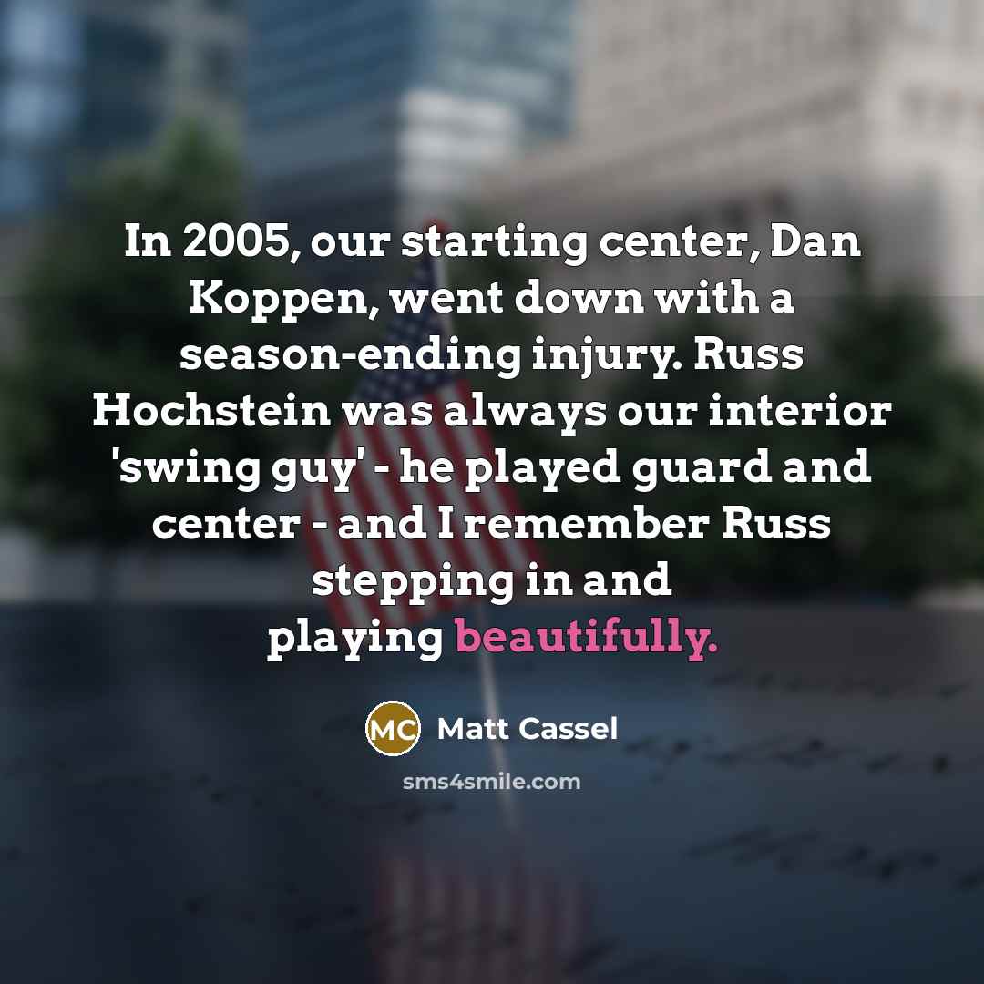 “In 2005, our starting center, Dan Koppen, went down with a season-ending injury. Russ Hochstein was always our interior 'swing guy' - he played guard and center - and I remember Russ stepping in and playing beautifully.” quote by Matt Cassel
