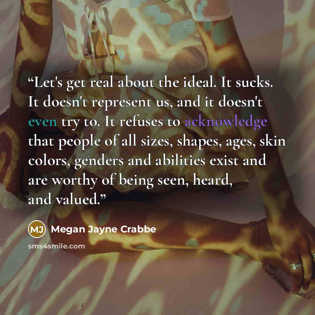 “Let's get real about the ideal. It sucks. It doesn't represent us, and it doesn't even try to. It refuses to acknowledge that people of all sizes, shapes, ages, skin colors, genders and abilities exist and are worthy of being seen, heard, and valued.” quote by Megan Jayne Crabbe