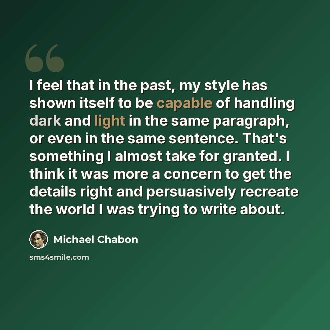 “I feel that in the past, my style has shown itself to be capable of handling dark and light in the same paragraph, or even in the same sentence. That's something I almost take for granted. I think it was more a concern to get the details right and persuasively recreate the world I was trying to…” quote by Michael Chabon