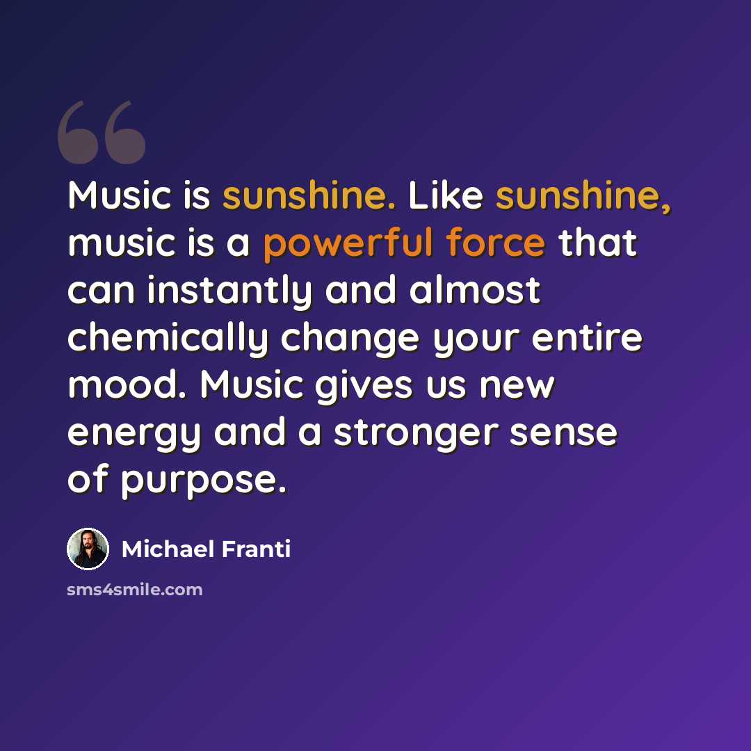 “Music is sunshine. Like sunshine, music is a powerful force that can instantly and almost chemically change your entire mood. Music gives us new energy and a stronger sense of purpose.” quote by Michael Franti