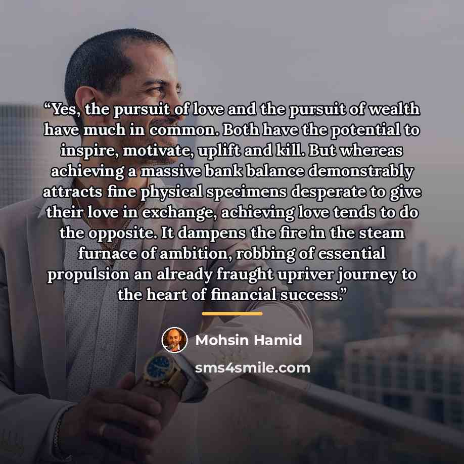 “Yes, the pursuit of love and the pursuit of wealth have much in common. Both have the potential to inspire, motivate, uplift and kill. But whereas achieving a massive bank balance demonstrably attracts fine physical specimens desperate to give their love in exchange, achieving love tends to do the…” quote by Mohsin Hamid
