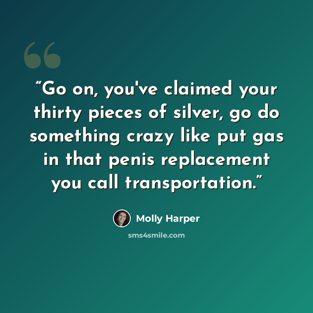“Go on, you've claimed your thirty pieces of silver, go do something crazy like put gas in that penis replacement you call transportation.” quote by Molly Harper